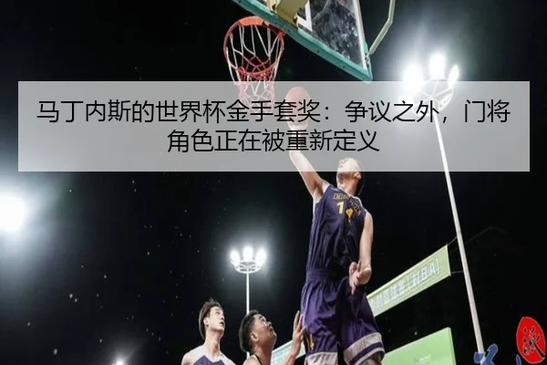 马丁内斯的世界杯金手套奖：争议之外，门将角色正在被重新定义