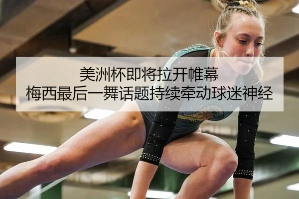 美洲杯即将拉开帷幕 梅西最后一舞话题持续牵动球迷神经